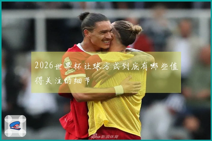 2026世界杯让球方式到底有哪些值得关注的细节