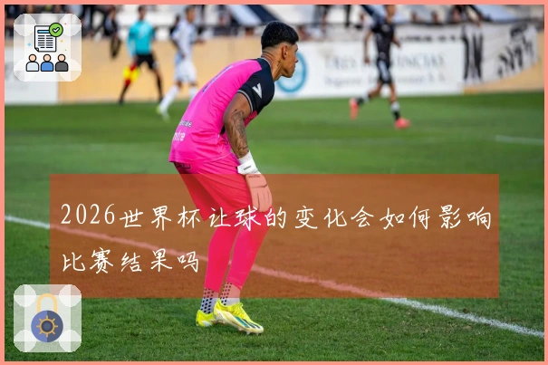 2026世界杯让球的变化会如何影响比赛结果吗