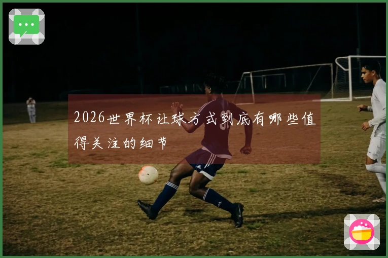 2026世界杯让球方式到底有哪些值得关注的细节