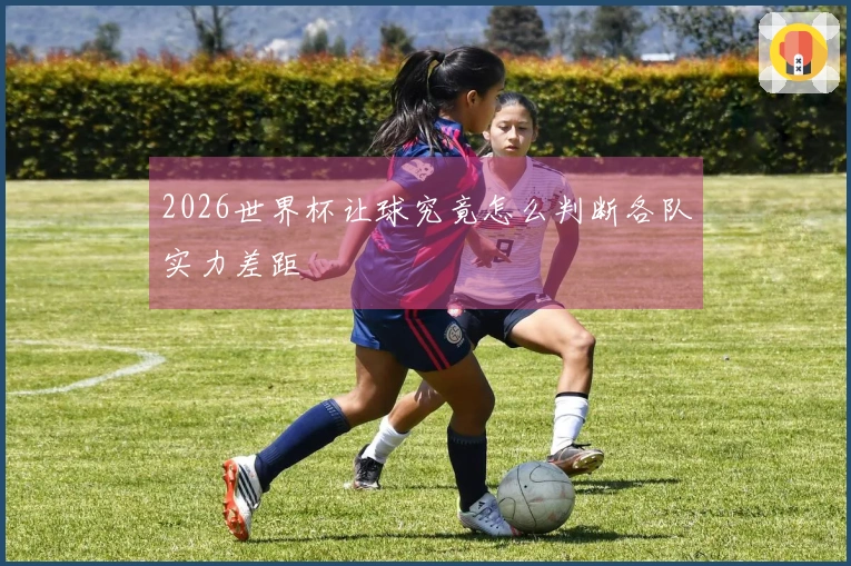 2026世界杯让球究竟怎么判断各队实力差距