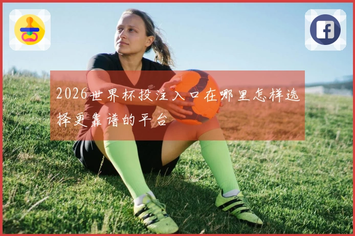2026世界杯投注入口在哪里怎样选择更靠谱的平台