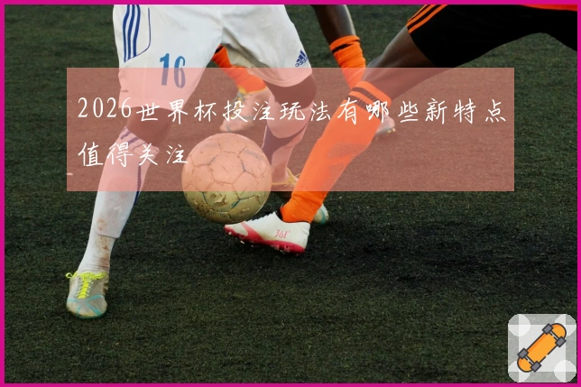 2026世界杯投注玩法有哪些新特点值得关注