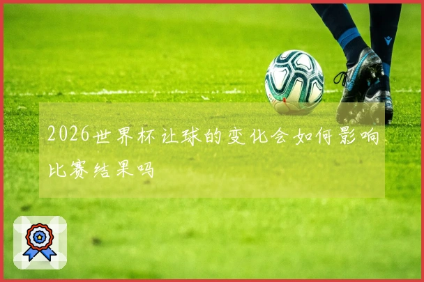 2026世界杯让球的变化会如何影响比赛结果吗
